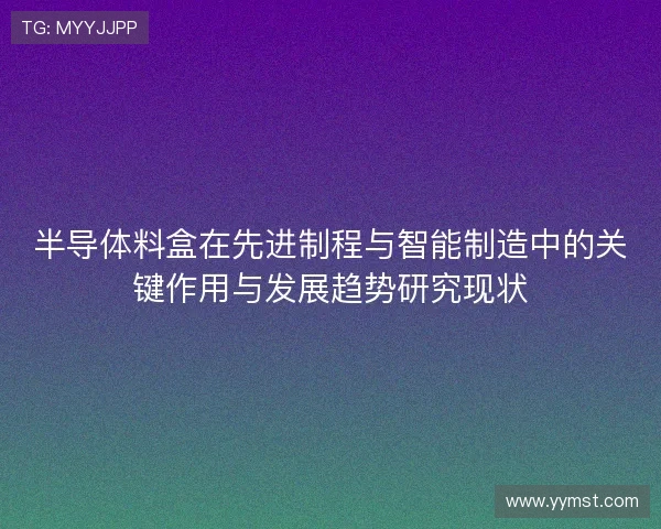 半导体料盒在先进制程与智能制造中的关键作用与发展趋势研究现状